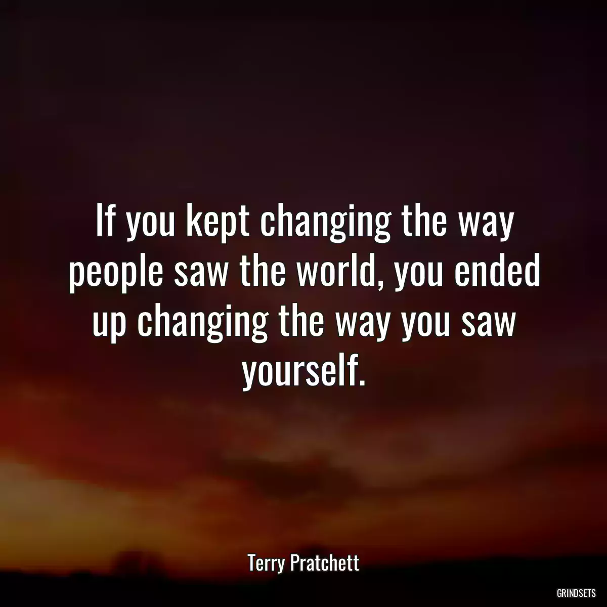 If you kept changing the way people saw the world, you ended up changing the way you saw yourself.