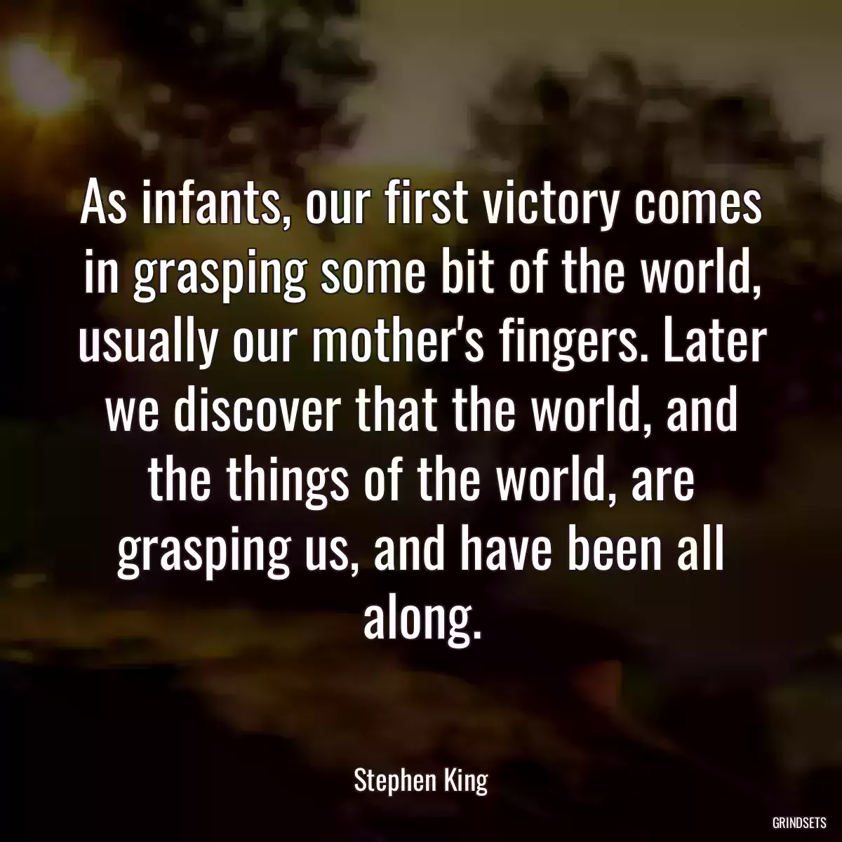 As infants, our first victory comes in grasping some bit of the world, usually our mother\'s fingers. Later we discover that the world, and the things of the world, are grasping us, and have been all along.