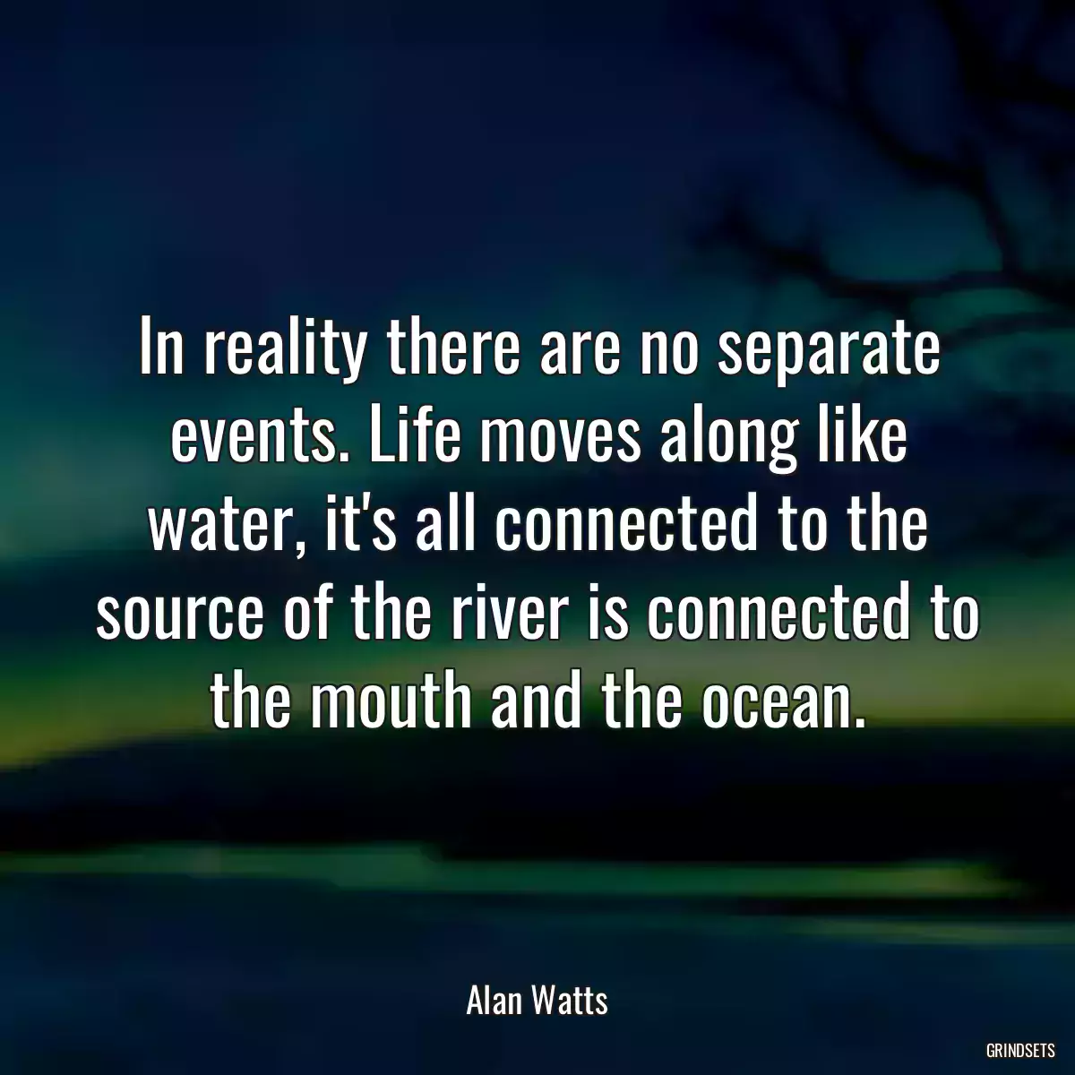 In reality there are no separate events. Life moves along like water, it\'s all connected to the source of the river is connected to the mouth and the ocean.