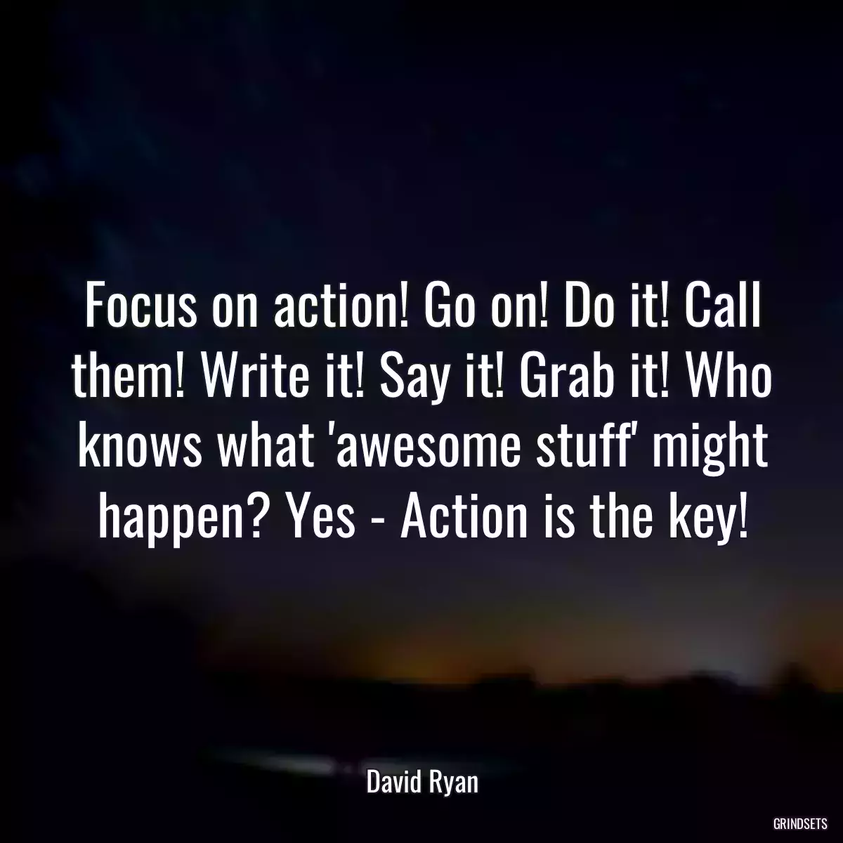 Focus on action! Go on! Do it! Call them! Write it! Say it! Grab it! Who knows what \'awesome stuff\' might happen? Yes - Action is the key!