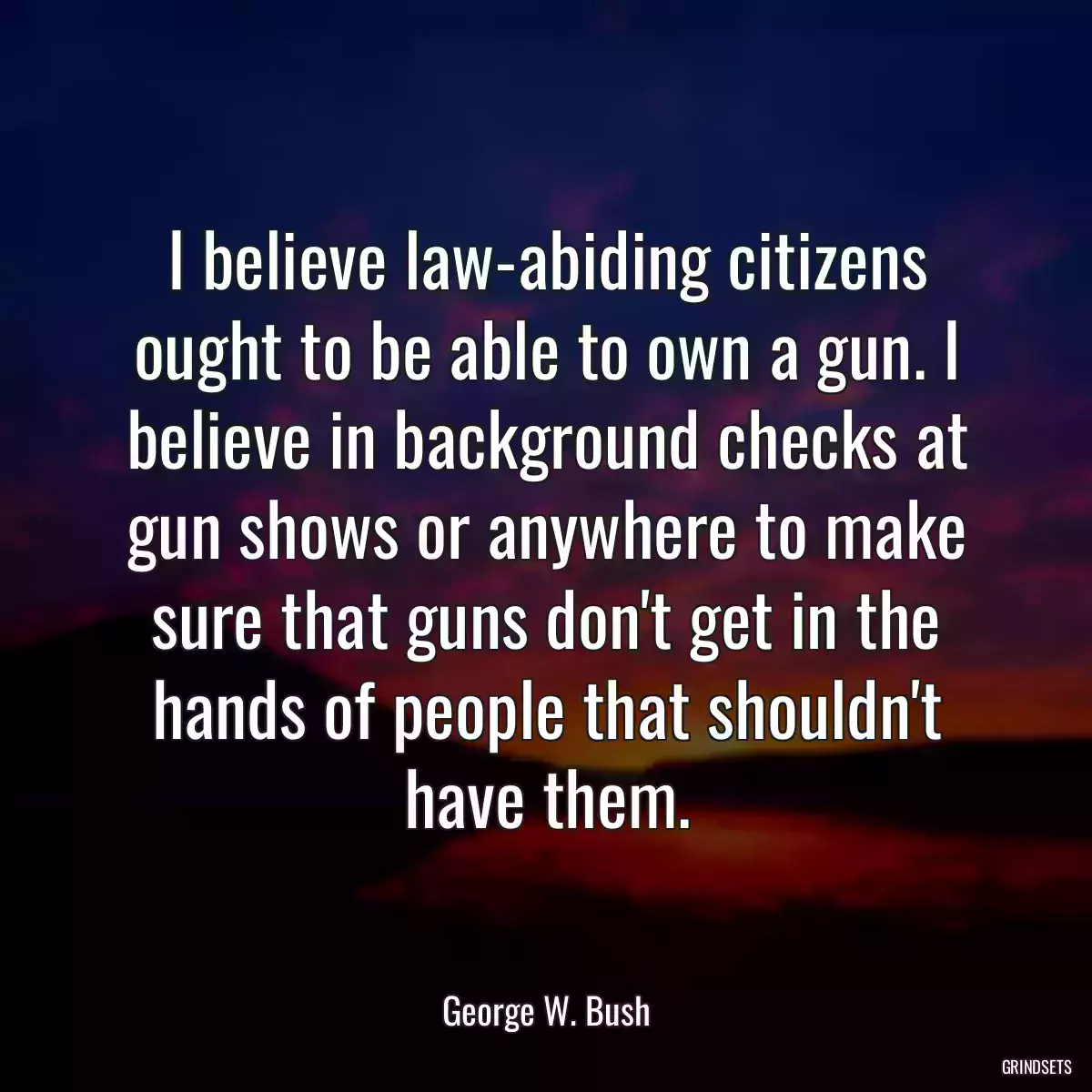 I believe law-abiding citizens ought to be able to own a gun. I believe in background checks at gun shows or anywhere to make sure that guns don\'t get in the hands of people that shouldn\'t have them.