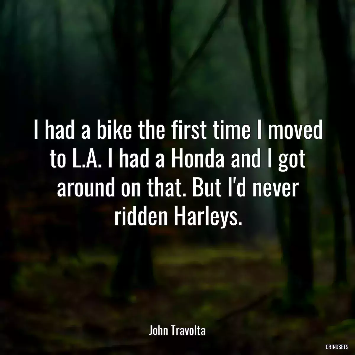 I had a bike the first time I moved to L.A. I had a Honda and I got around on that. But I\'d never ridden Harleys.