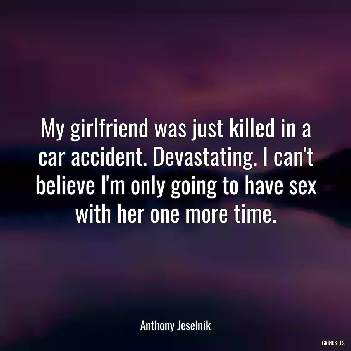 My girlfriend was just killed in a car accident. Devastating. I can\'t believe I\'m only going to have sex with her one more time.