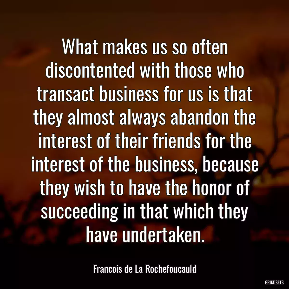 What makes us so often discontented with those who transact business for us is that they almost always abandon the interest of their friends for the interest of the business, because they wish to have the honor of succeeding in that which they have undertaken.