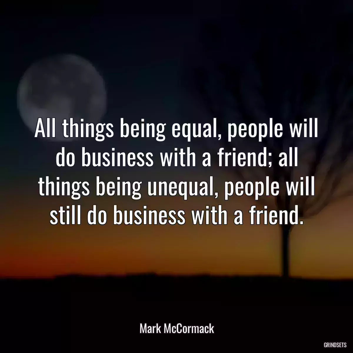 All things being equal, people will do business with a friend; all things being unequal, people will still do business with a friend.