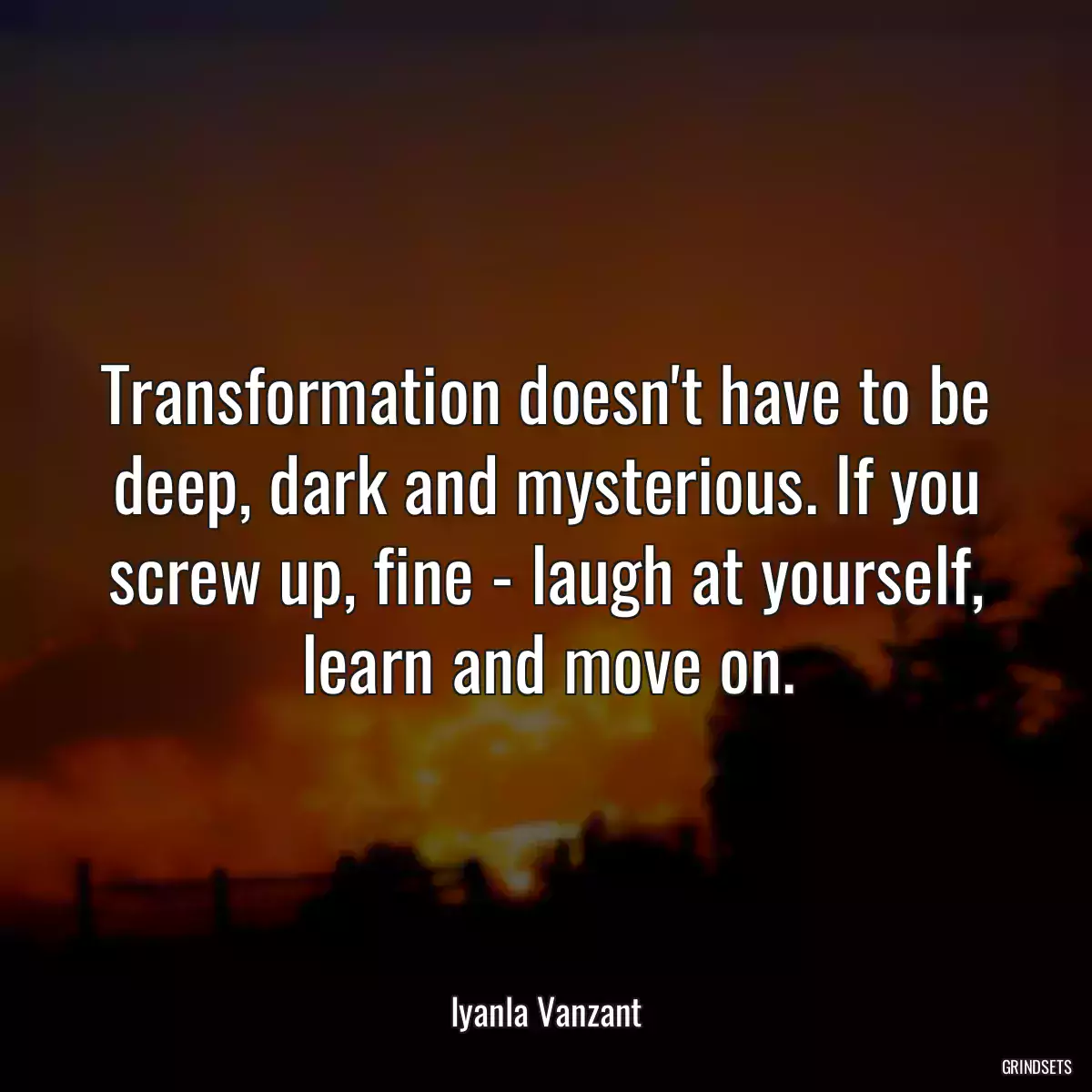 Transformation doesn\'t have to be deep, dark and mysterious. If you screw up, fine - laugh at yourself, learn and move on.