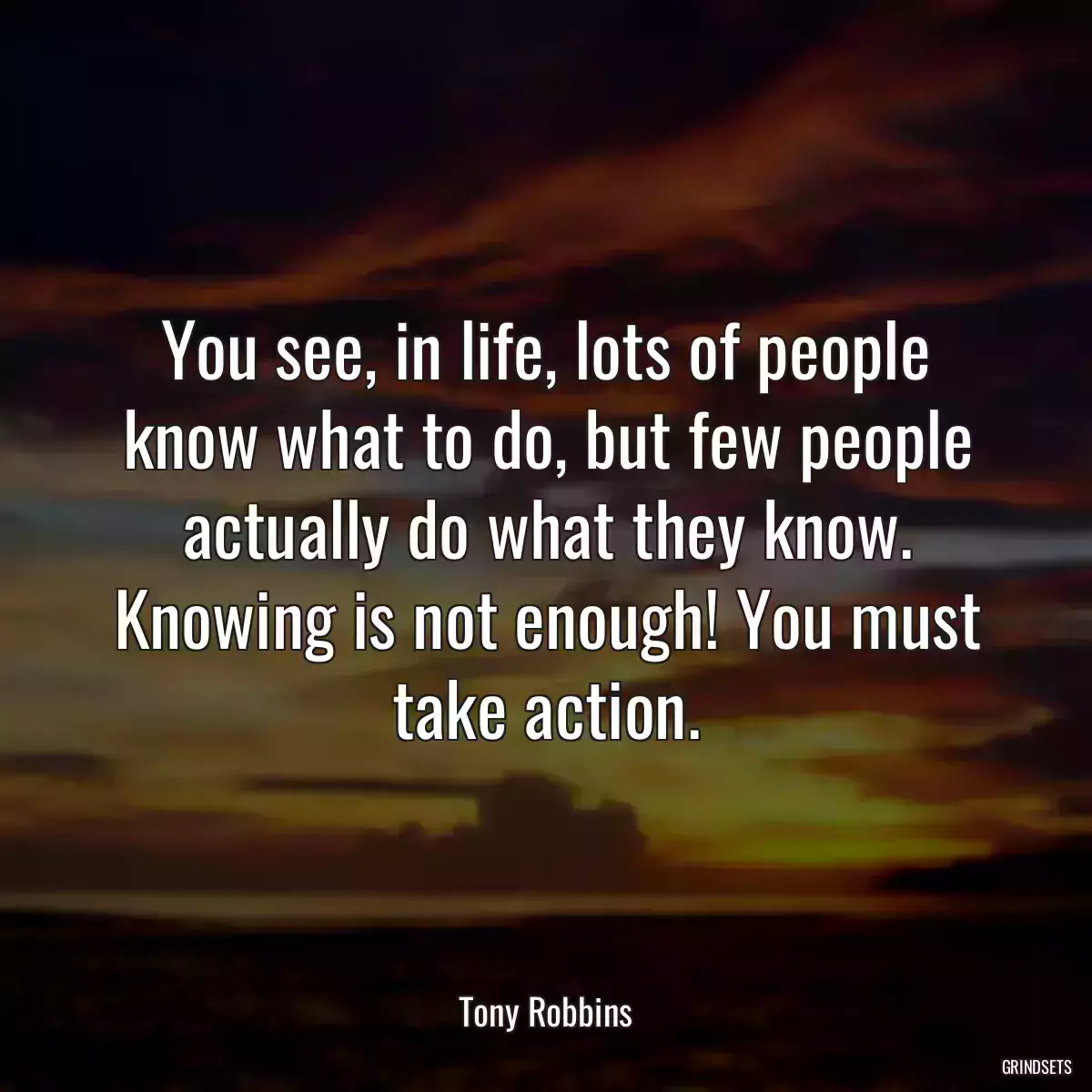 You see, in life, lots of people know what to do, but few people actually do what they know. Knowing is not enough! You must take action.