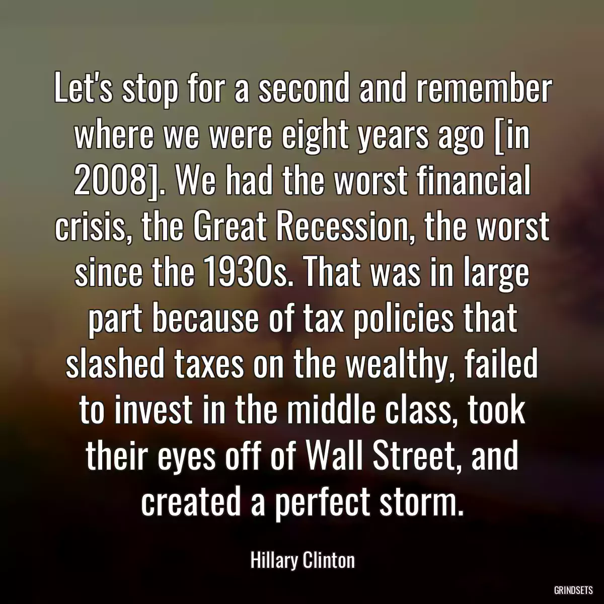 Let\'s stop for a second and remember where we were eight years ago [in 2008]. We had the worst financial crisis, the Great Recession, the worst since the 1930s. That was in large part because of tax policies that slashed taxes on the wealthy, failed to invest in the middle class, took their eyes off of Wall Street, and created a perfect storm.