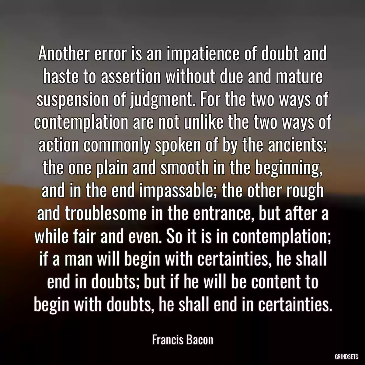 Another error is an impatience of doubt and haste to assertion without due and mature suspension of judgment. For the two ways of contemplation are not unlike the two ways of action commonly spoken of by the ancients; the one plain and smooth in the beginning, and in the end impassable; the other rough and troublesome in the entrance, but after a while fair and even. So it is in contemplation; if a man will begin with certainties, he shall end in doubts; but if he will be content to begin with doubts, he shall end in certainties.