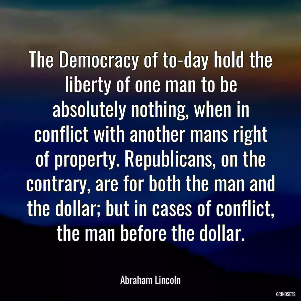 The Democracy of to-day hold the liberty of one man to be absolutely nothing, when in conflict with another mans right of property. Republicans, on the contrary, are for both the man and the dollar; but in cases of conflict, the man before the dollar.