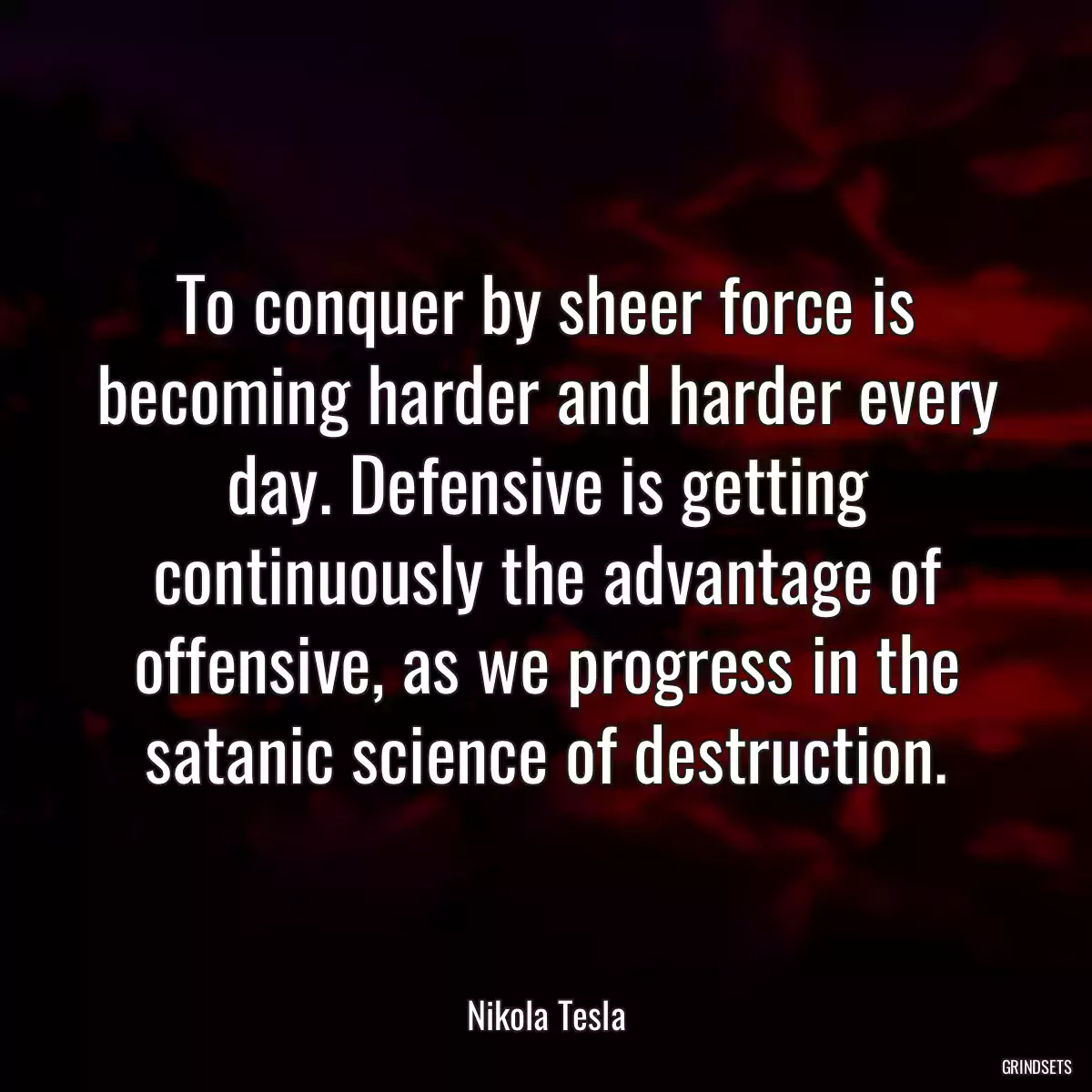 To conquer by sheer force is becoming harder and harder every day. Defensive is getting continuously the advantage of offensive, as we progress in the satanic science of destruction.