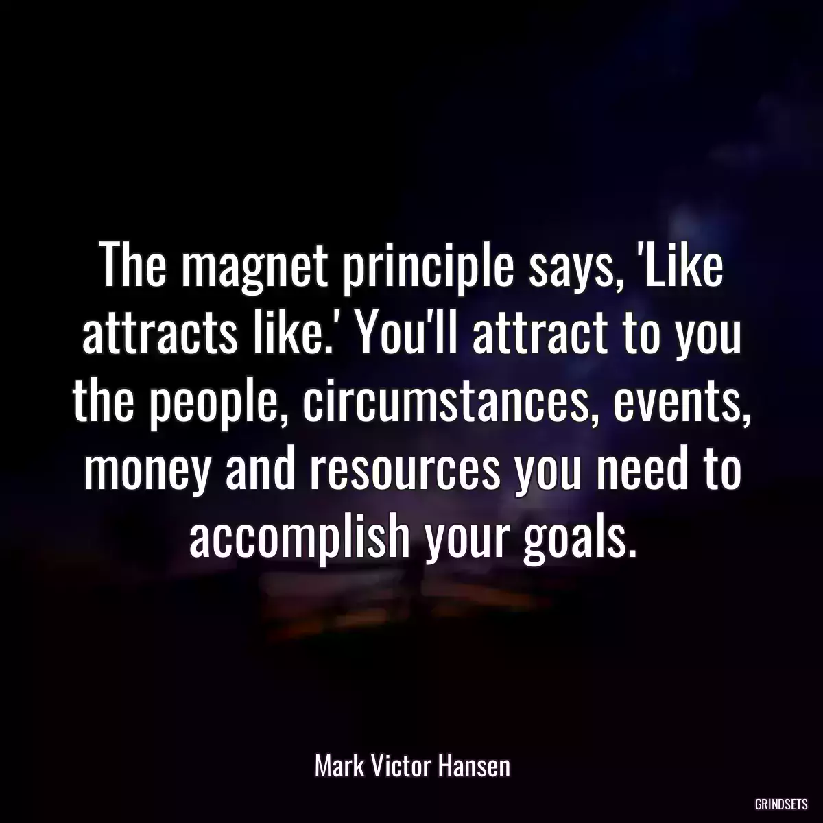 The magnet principle says, \'Like attracts like.\' You\'ll attract to you the people, circumstances, events, money and resources you need to accomplish your goals.