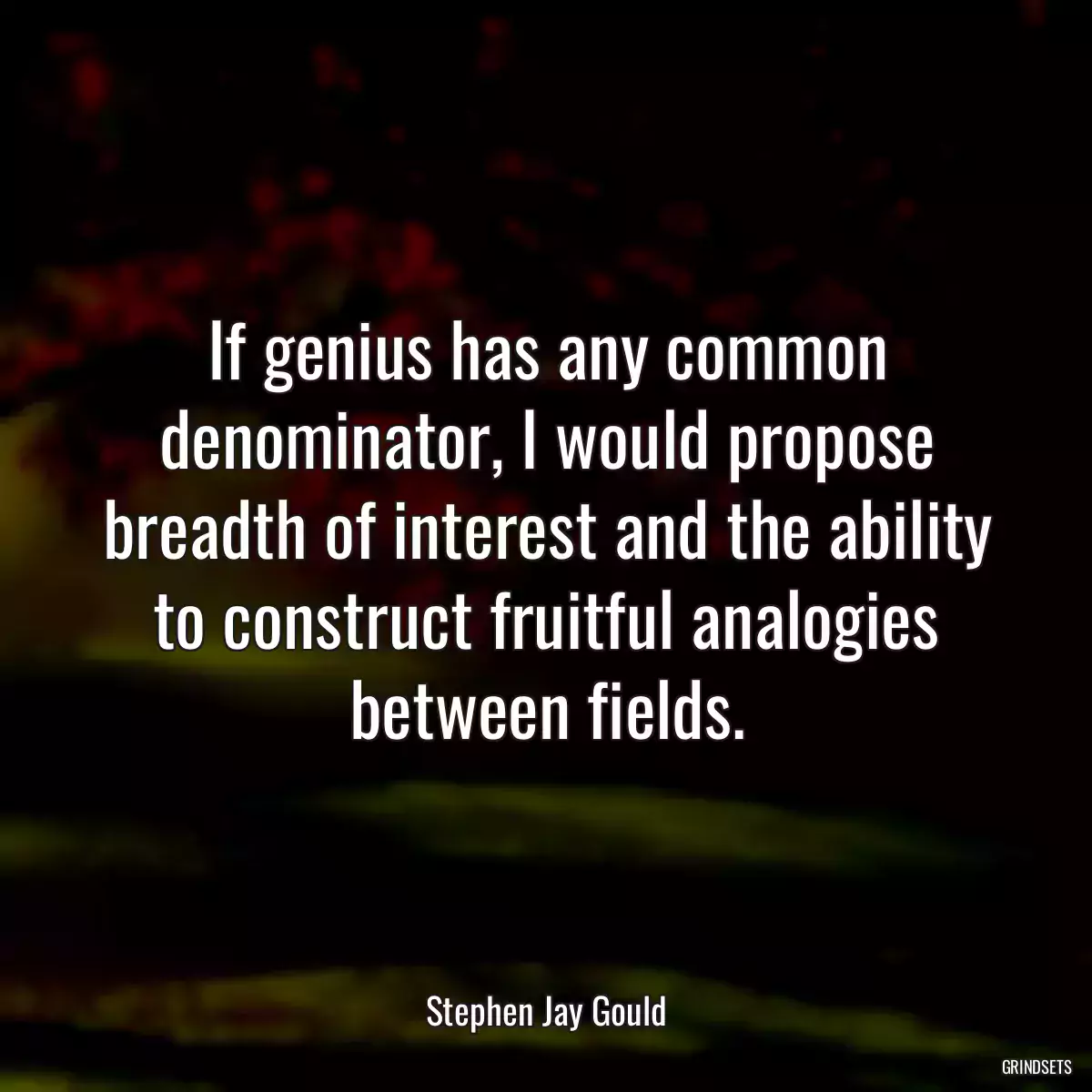 If genius has any common denominator, I would propose breadth of interest and the ability to construct fruitful analogies between fields.