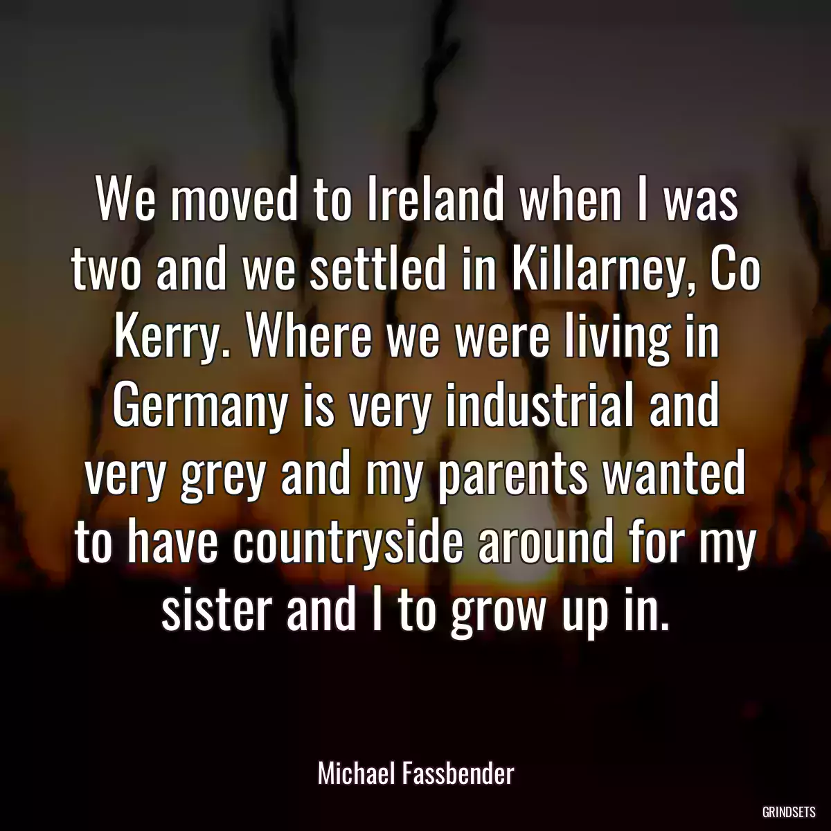 We moved to Ireland when I was two and we settled in Killarney, Co Kerry. Where we were living in Germany is very industrial and very grey and my parents wanted to have countryside around for my sister and I to grow up in.