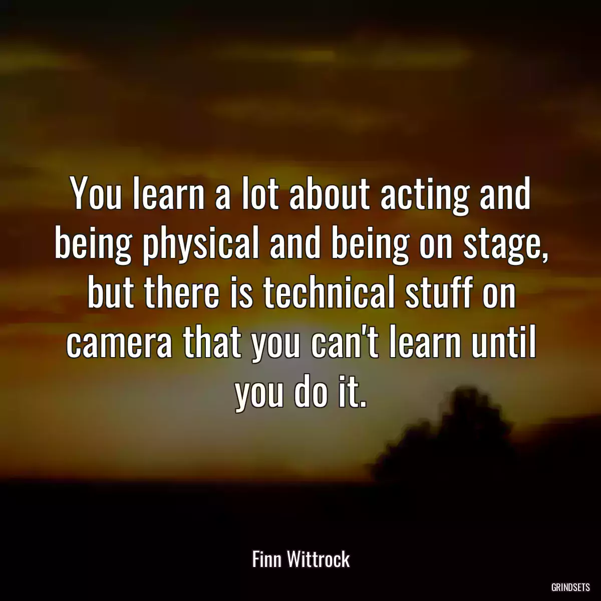 You learn a lot about acting and being physical and being on stage, but there is technical stuff on camera that you can\'t learn until you do it.