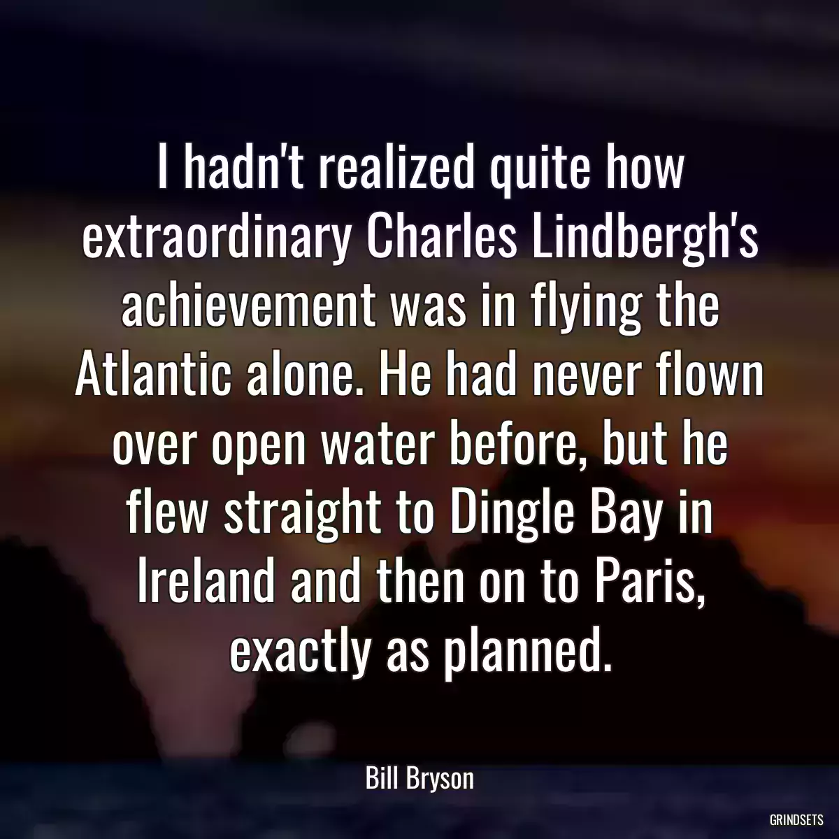 I hadn\'t realized quite how extraordinary Charles Lindbergh\'s achievement was in flying the Atlantic alone. He had never flown over open water before, but he flew straight to Dingle Bay in Ireland and then on to Paris, exactly as planned.