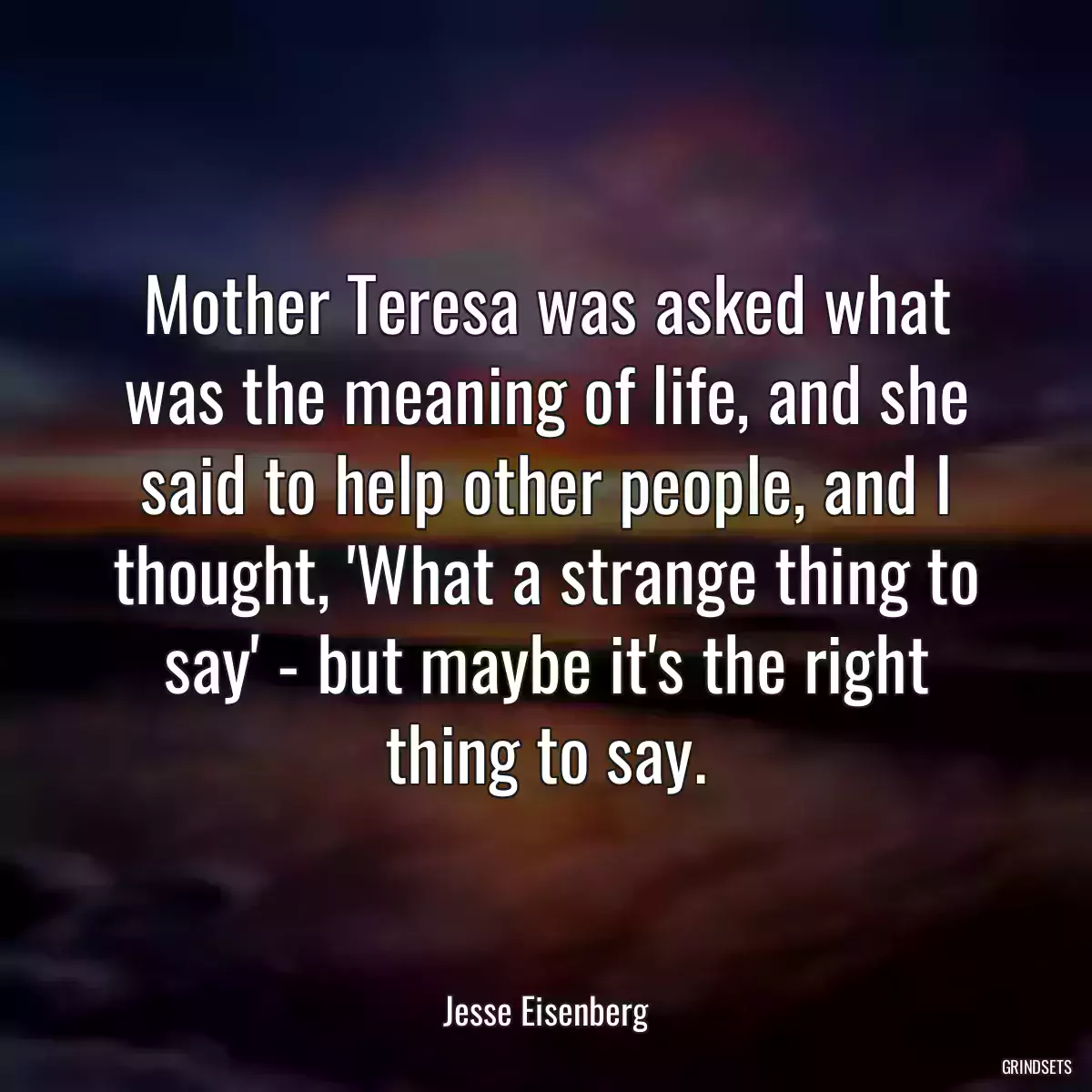 Mother Teresa was asked what was the meaning of life, and she said to help other people, and I thought, \'What a strange thing to say\' - but maybe it\'s the right thing to say.