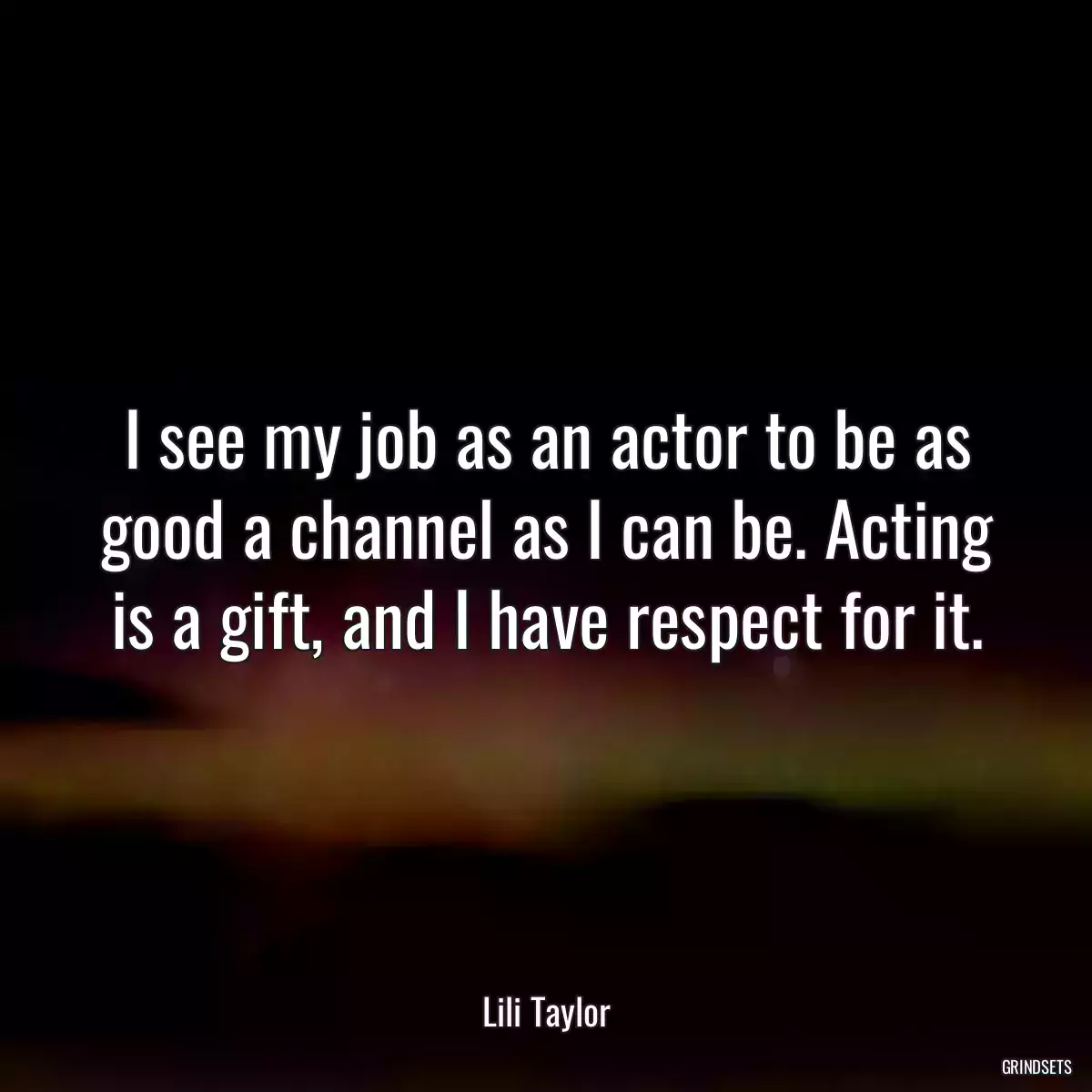 I see my job as an actor to be as good a channel as I can be. Acting is a gift, and I have respect for it.