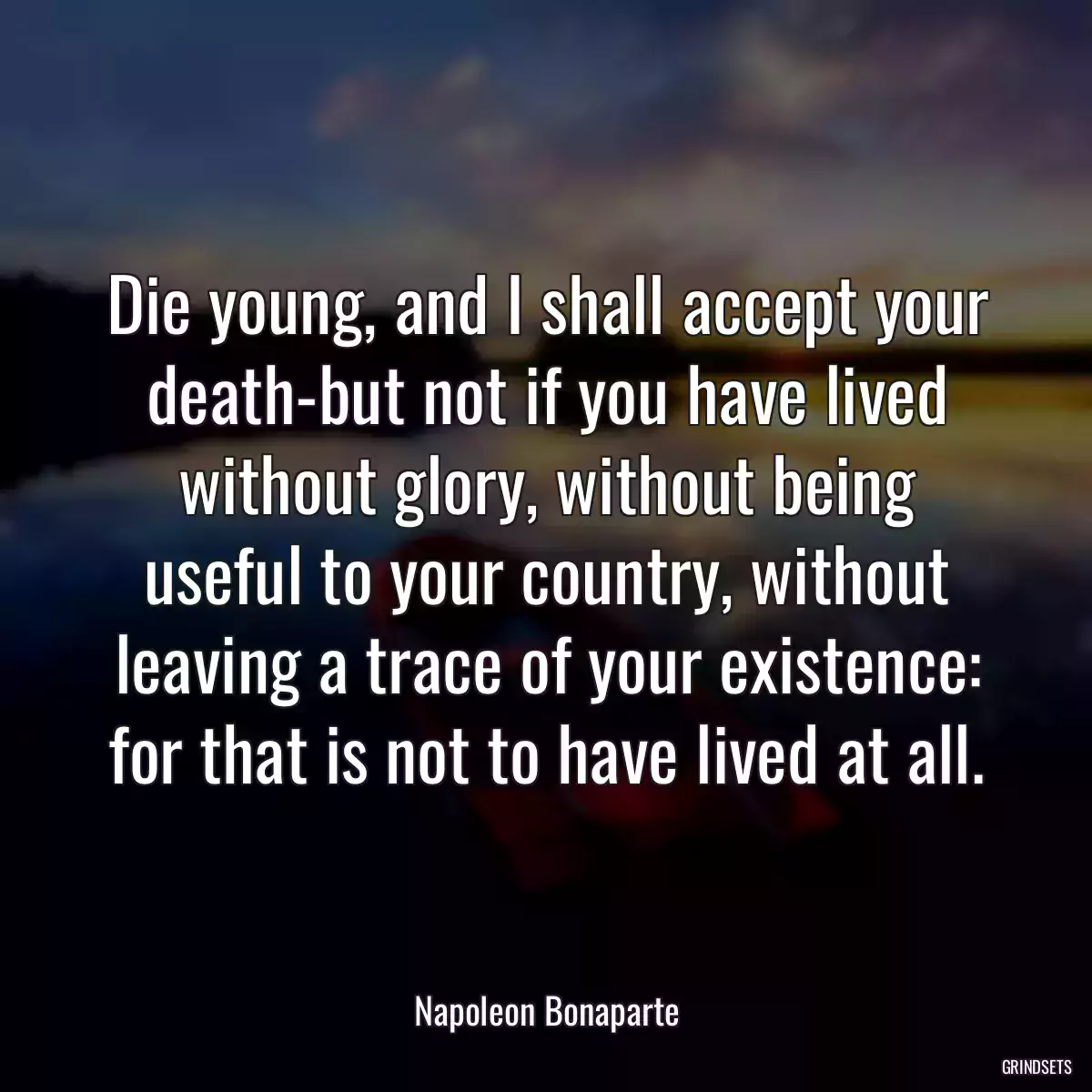 Die young, and I shall accept your death-but not if you have lived without glory, without being useful to your country, without leaving a trace of your existence: for that is not to have lived at all.