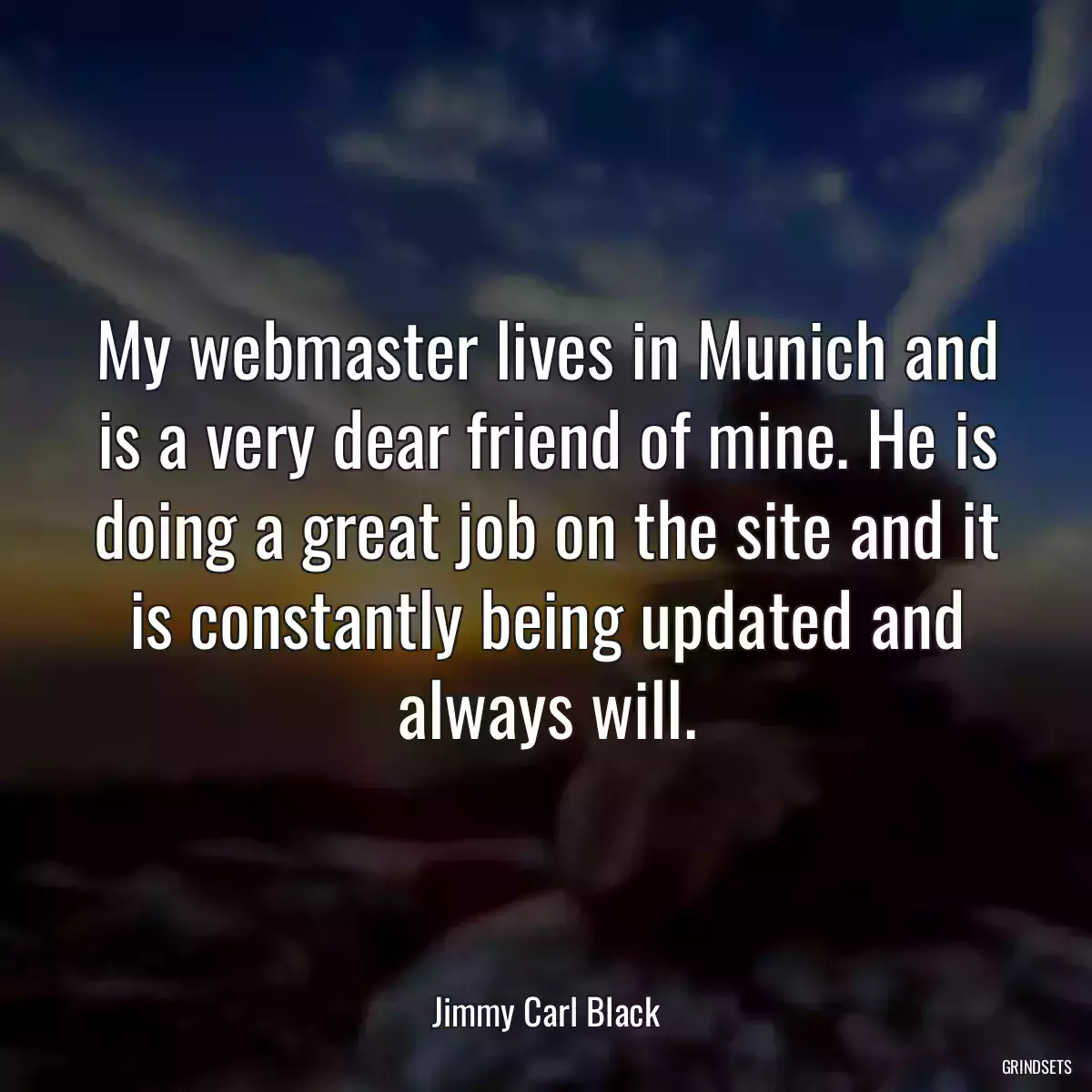 My webmaster lives in Munich and is a very dear friend of mine. He is doing a great job on the site and it is constantly being updated and always will.