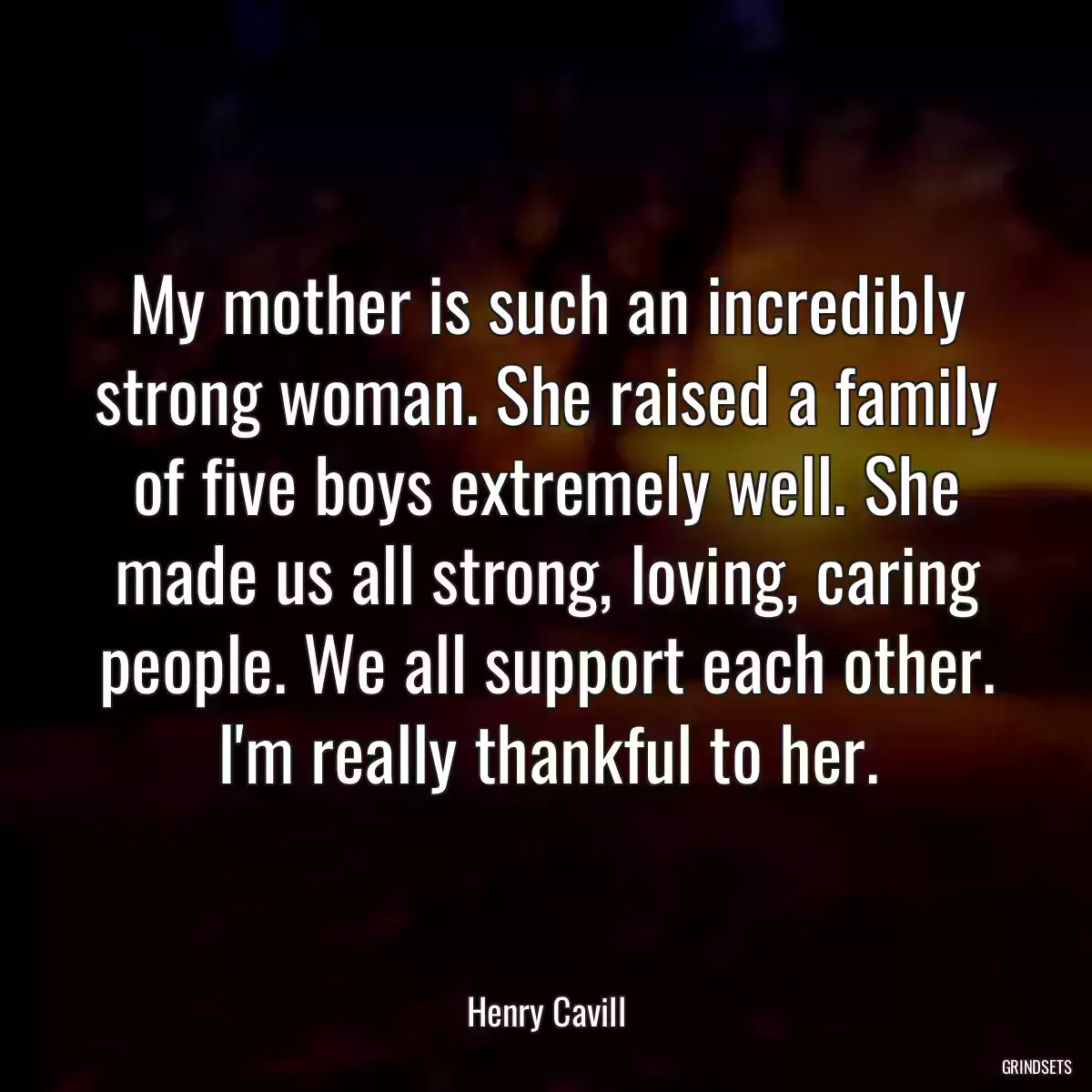 My mother is such an incredibly strong woman. She raised a family of five boys extremely well. She made us all strong, loving, caring people. We all support each other. I\'m really thankful to her.