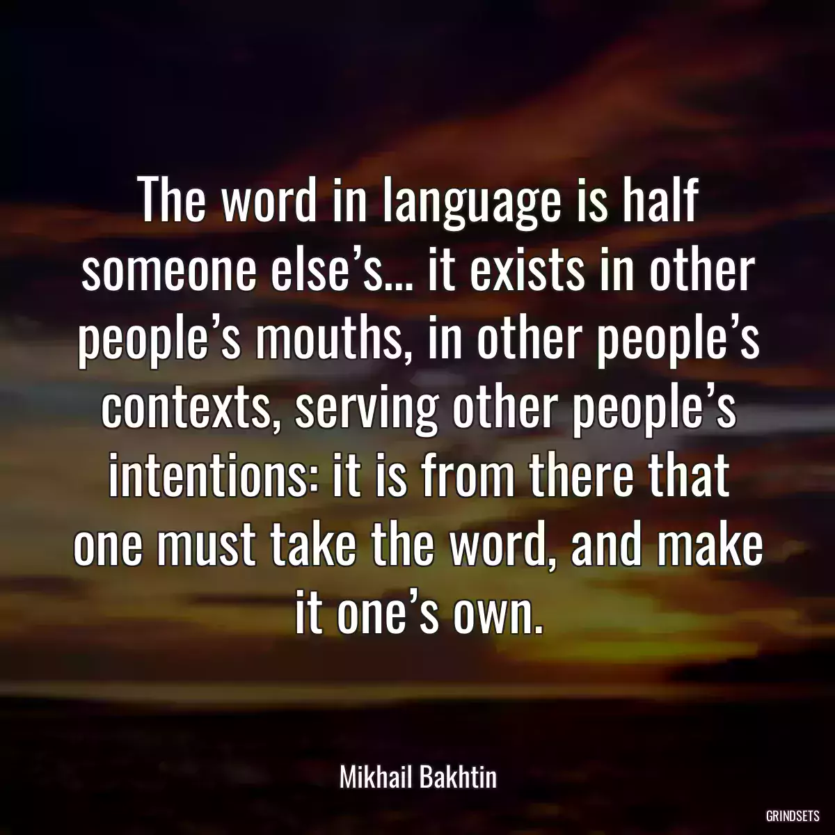 The word in language is half someone else’s… it exists in other people’s mouths, in other people’s contexts, serving other people’s intentions: it is from there that one must take the word, and make it one’s own.