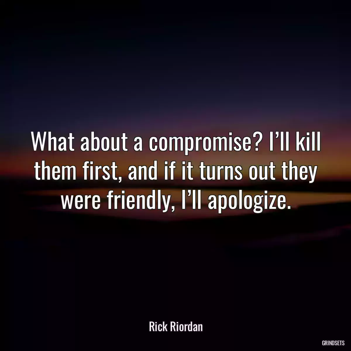 What about a compromise? I’ll kill them first, and if it turns out they were friendly, I’ll apologize.