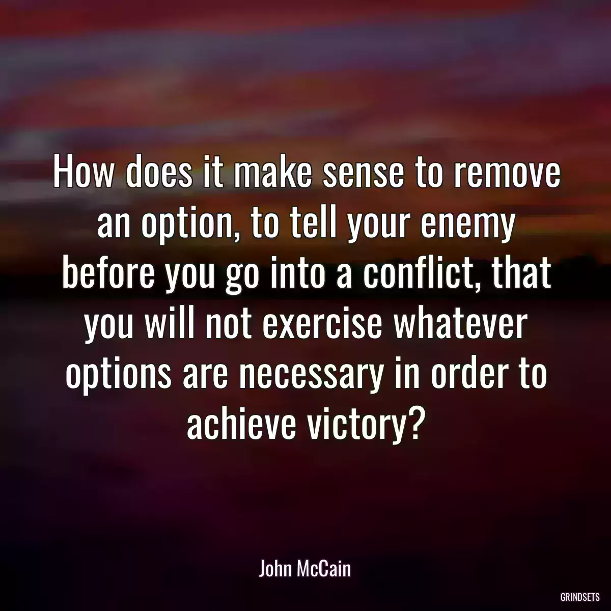 How does it make sense to remove an option, to tell your enemy before you go into a conflict, that you will not exercise whatever options are necessary in order to achieve victory?