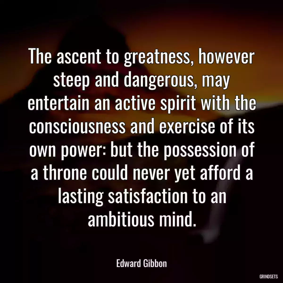 The ascent to greatness, however steep and dangerous, may entertain an active spirit with the consciousness and exercise of its own power: but the possession of a throne could never yet afford a lasting satisfaction to an ambitious mind.