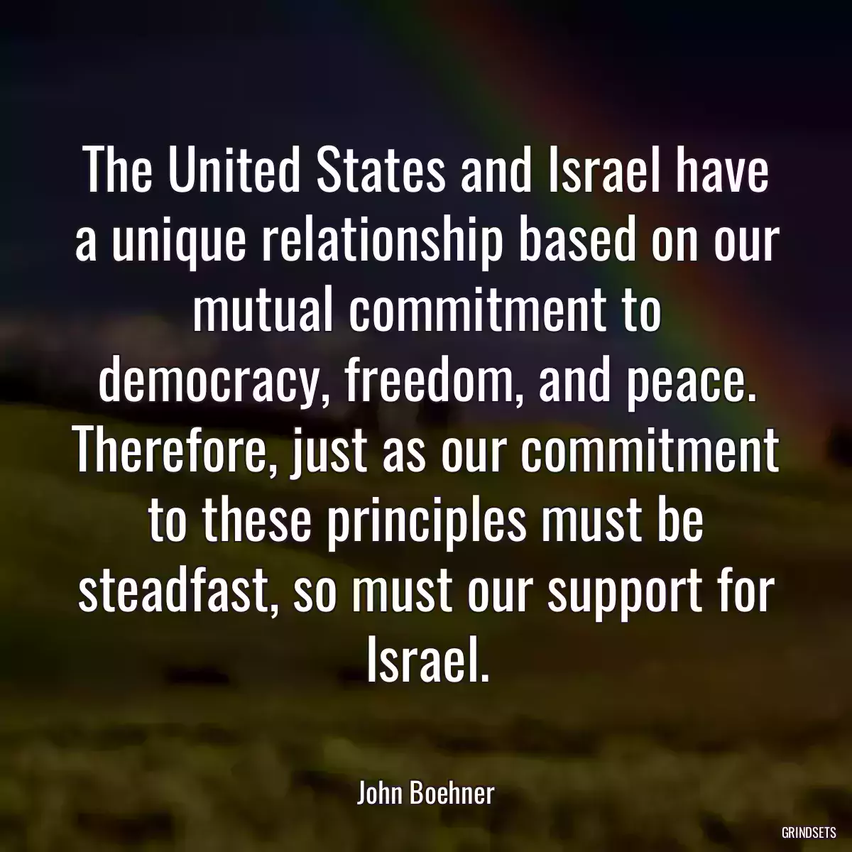 The United States and Israel have a unique relationship based on our mutual commitment to democracy, freedom, and peace. Therefore, just as our commitment to these principles must be steadfast, so must our support for Israel.