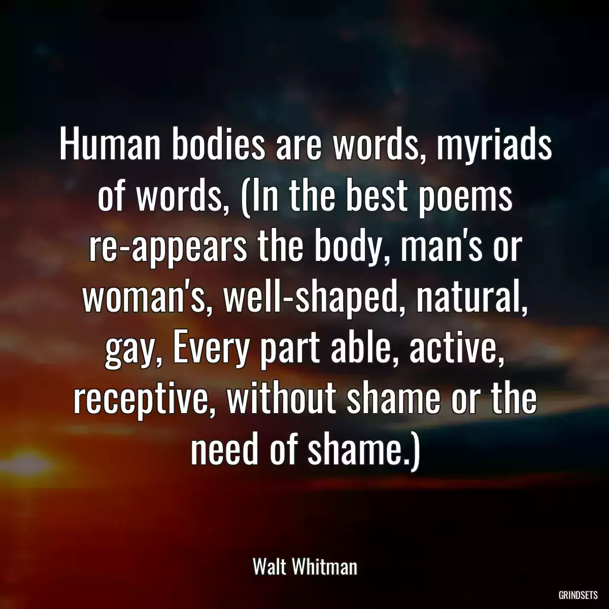 Human bodies are words, myriads of words, (In the best poems re-appears the body, man\'s or woman\'s, well-shaped, natural, gay, Every part able, active, receptive, without shame or the need of shame.)