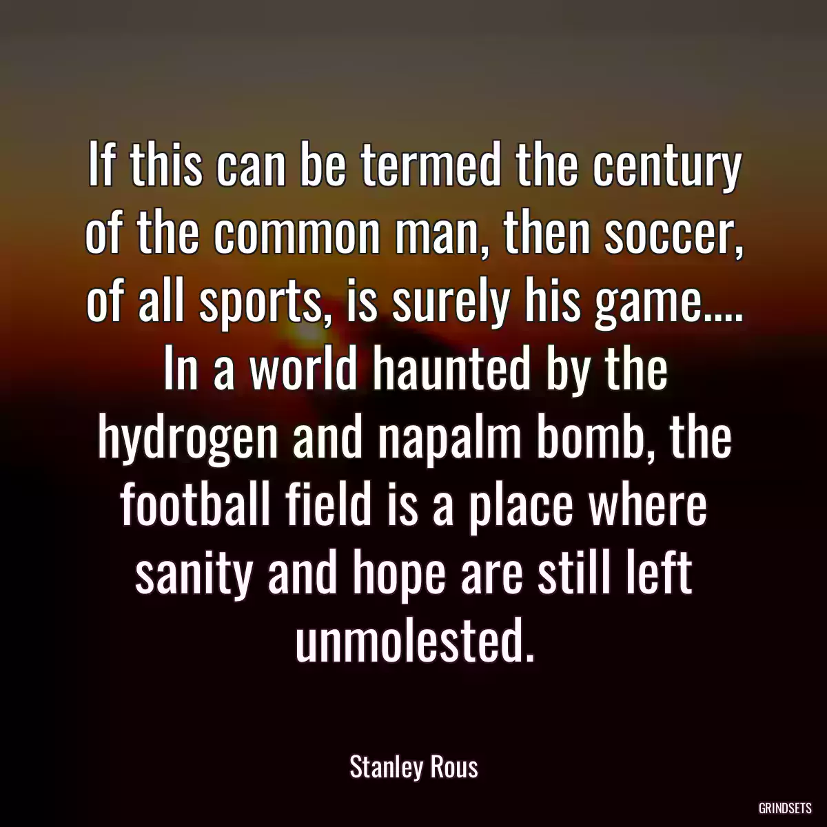 If this can be termed the century of the common man, then soccer, of all sports, is surely his game.... In a world haunted by the hydrogen and napalm bomb, the football field is a place where sanity and hope are still left unmolested.