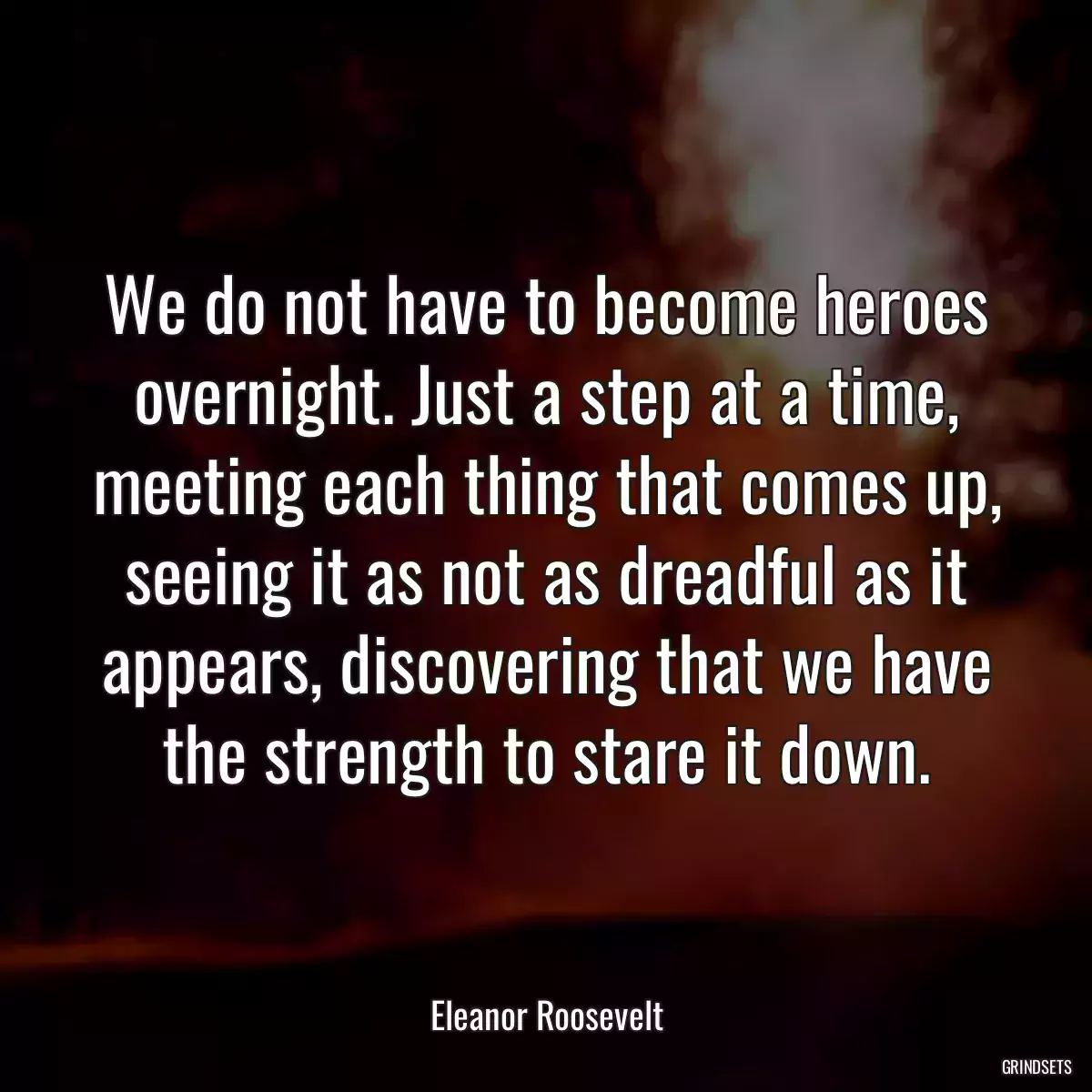 We do not have to become heroes overnight. Just a step at a time, meeting each thing that comes up, seeing it as not as dreadful as it appears, discovering that we have the strength to stare it down.