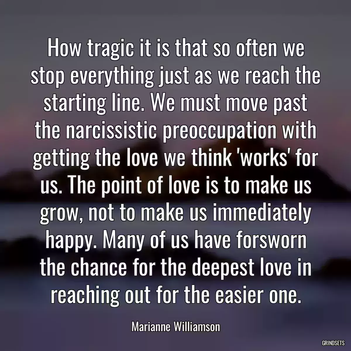 How tragic it is that so often we stop everything just as we reach the starting line. We must move past the narcissistic preoccupation with getting the love we think \'works\' for us. The point of love is to make us grow, not to make us immediately happy. Many of us have forsworn the chance for the deepest love in reaching out for the easier one.