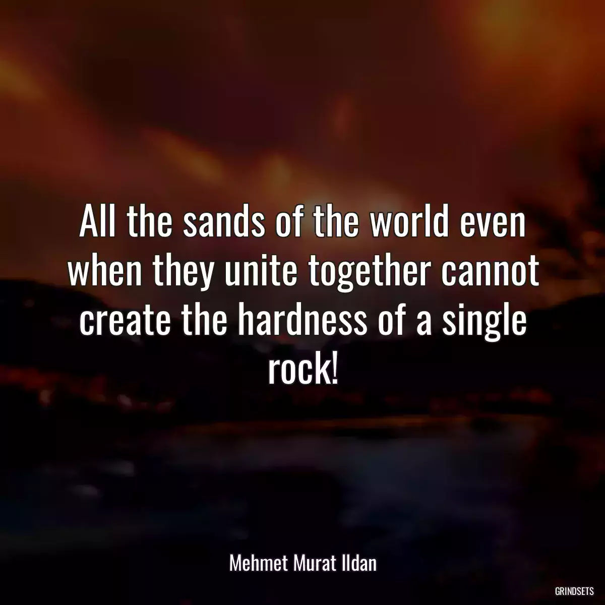 All the sands of the world even when they unite together cannot create the hardness of a single rock!