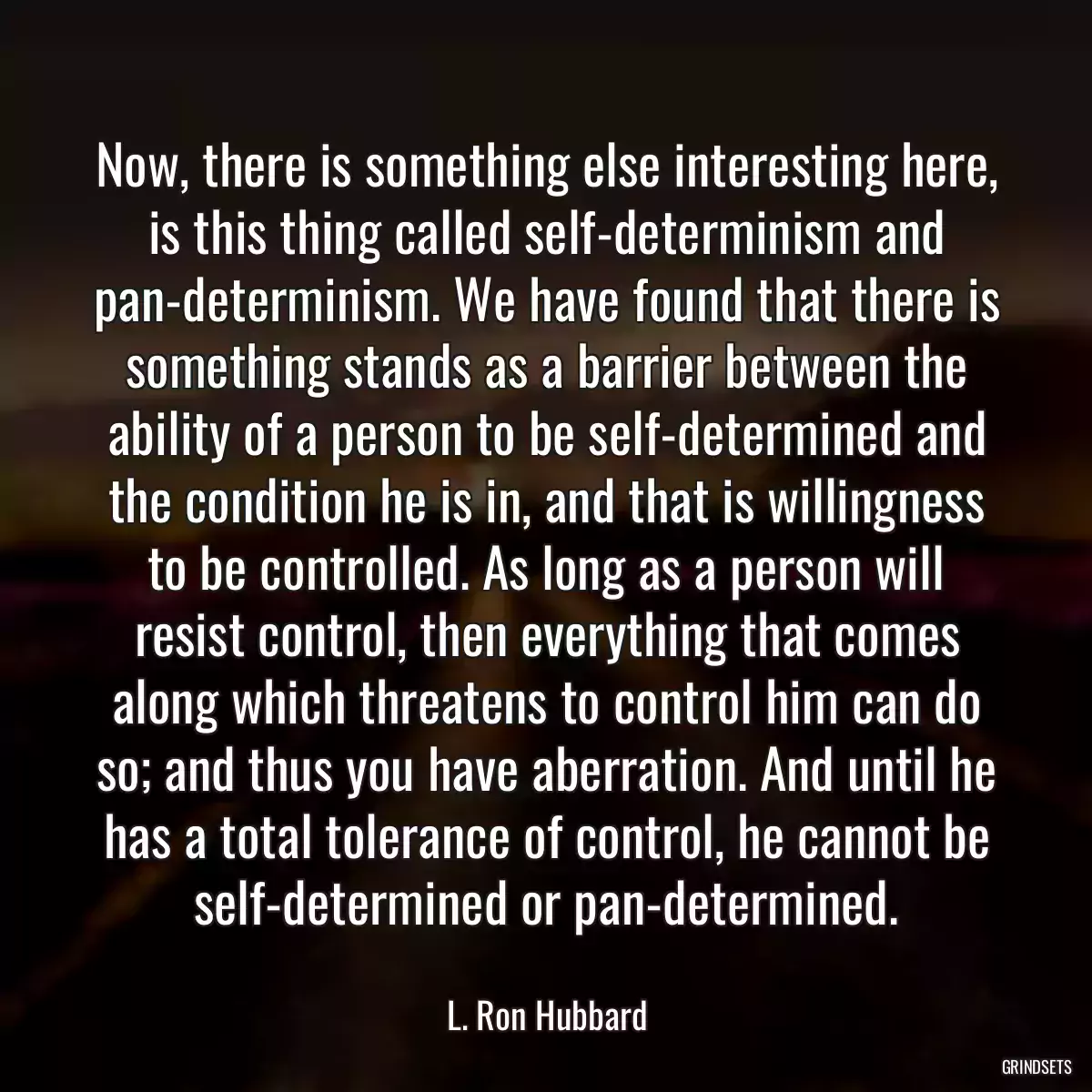 Now, there is something else interesting here, is this thing called self-determinism and pan-determinism. We have found that there is something stands as a barrier between the ability of a person to be self-determined and the condition he is in, and that is willingness to be controlled. As long as a person will resist control, then everything that comes along which threatens to control him can do so; and thus you have aberration. And until he has a total tolerance of control, he cannot be self-determined or pan-determined.