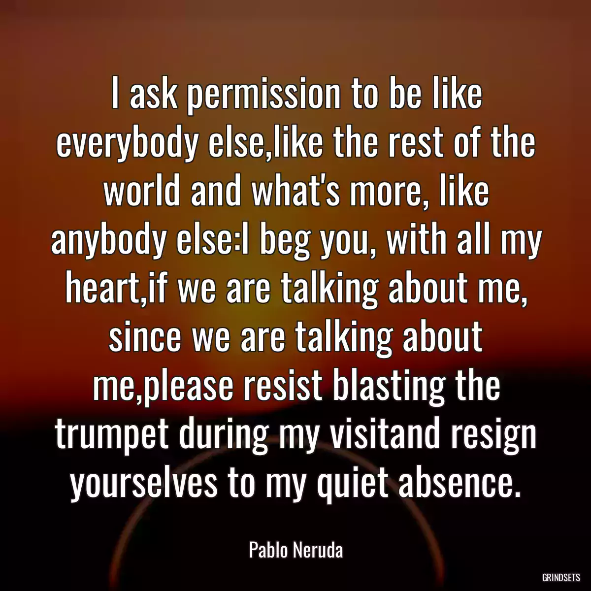 I ask permission to be like everybody else,like the rest of the world and what\'s more, like anybody else:I beg you, with all my heart,if we are talking about me, since we are talking about me,please resist blasting the trumpet during my visitand resign yourselves to my quiet absence.