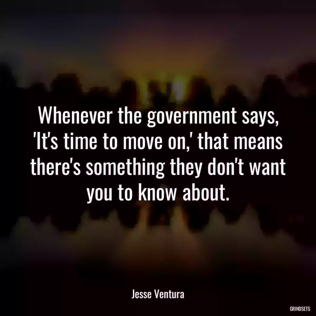 Whenever the government says, \'It\'s time to move on,\' that means there\'s something they don\'t want you to know about.