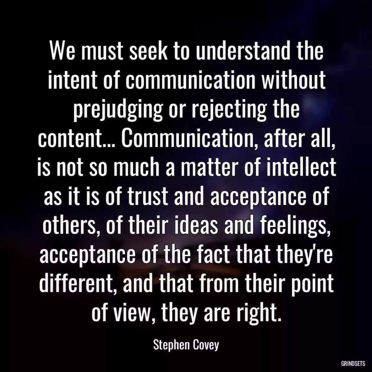 We must seek to understand the intent of communication without prejudging or rejecting the content... Communication, after all, is not so much a matter of intellect as it is of trust and acceptance of others, of their ideas and feelings, acceptance of the fact that they\'re different, and that from their point of view, they are right.