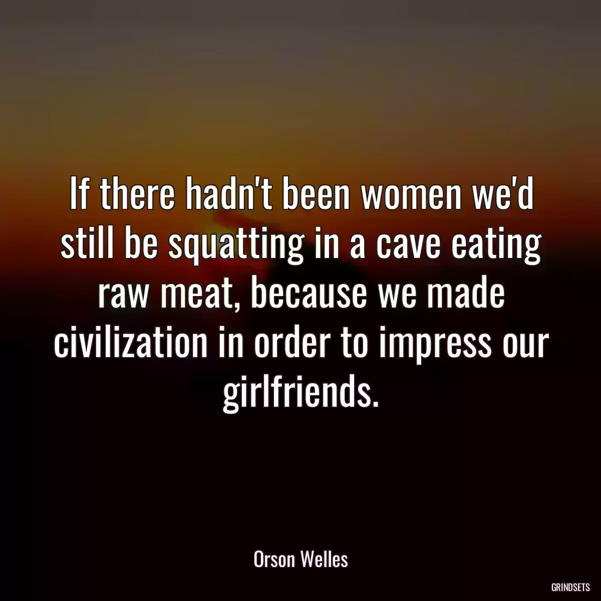 If there hadn\'t been women we\'d still be squatting in a cave eating raw meat, because we made civilization in order to impress our girlfriends.