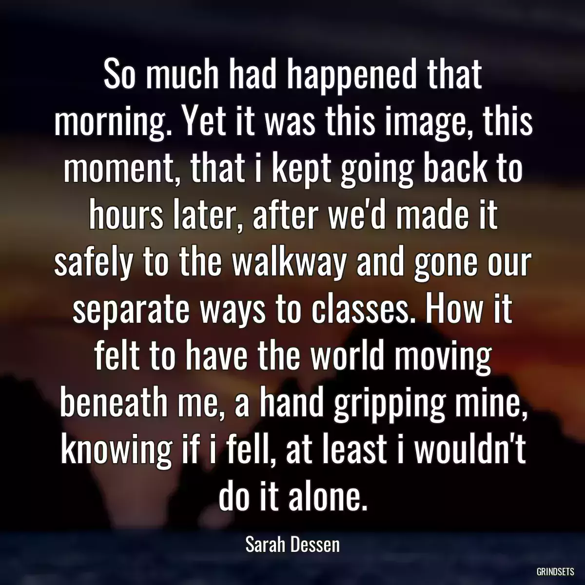 So much had happened that morning. Yet it was this image, this moment, that i kept going back to hours later, after we\'d made it safely to the walkway and gone our separate ways to classes. How it felt to have the world moving beneath me, a hand gripping mine, knowing if i fell, at least i wouldn\'t do it alone.