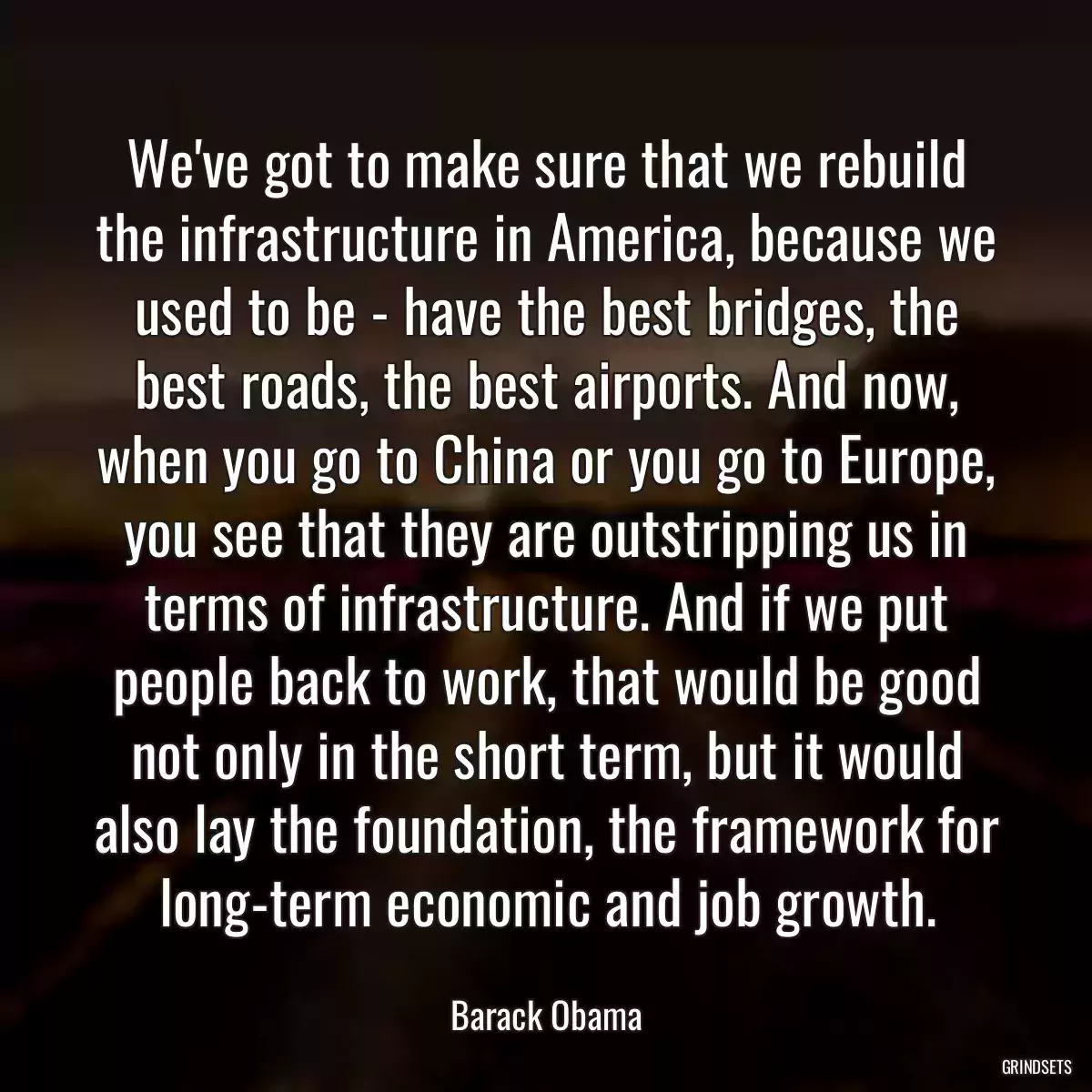 We\'ve got to make sure that we rebuild the infrastructure in America, because we used to be - have the best bridges, the best roads, the best airports. And now, when you go to China or you go to Europe, you see that they are outstripping us in terms of infrastructure. And if we put people back to work, that would be good not only in the short term, but it would also lay the foundation, the framework for long-term economic and job growth.