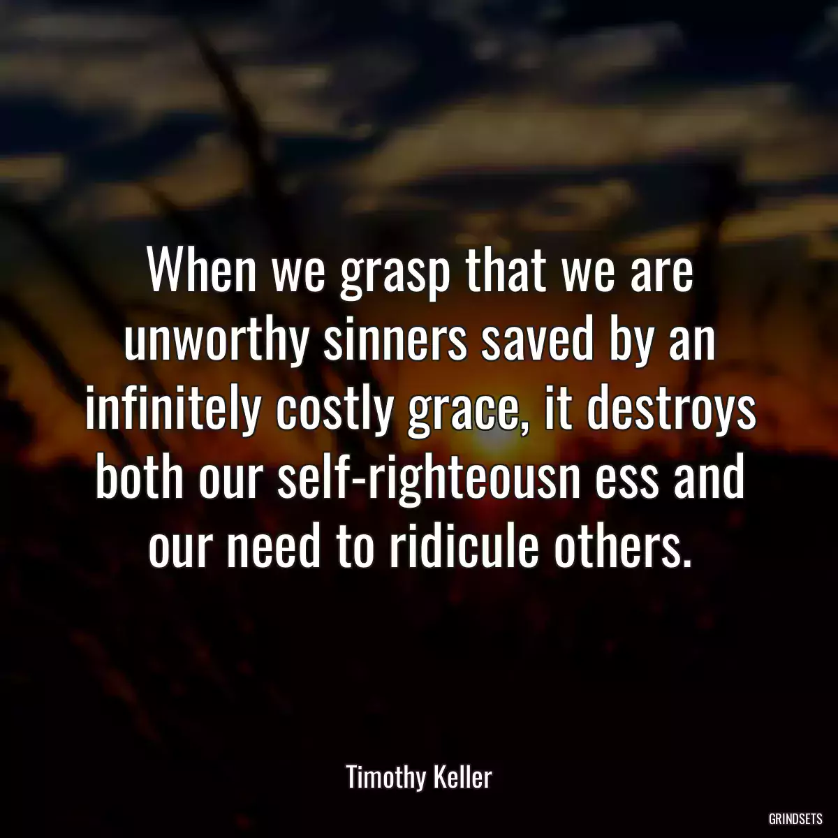 When we grasp that we are unworthy sinners saved by an infinitely costly grace, it destroys both our self-righteousn ess and our need to ridicule others.