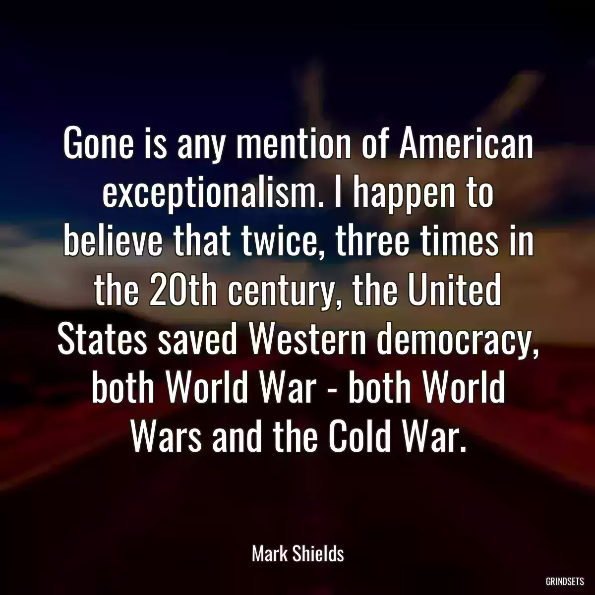 Gone is any mention of American exceptionalism. I happen to believe that twice, three times in the 20th century, the United States saved Western democracy, both World War - both World Wars and the Cold War.