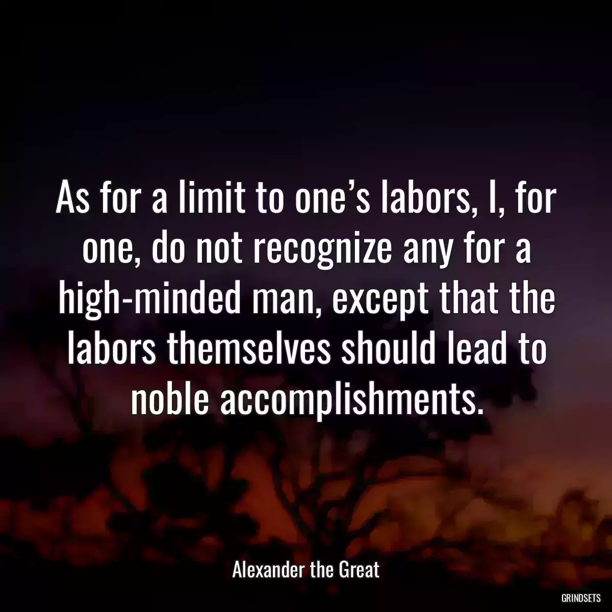 As for a limit to one’s labors, I, for one, do not recognize any for a high-minded man, except that the labors themselves should lead to noble accomplishments.
