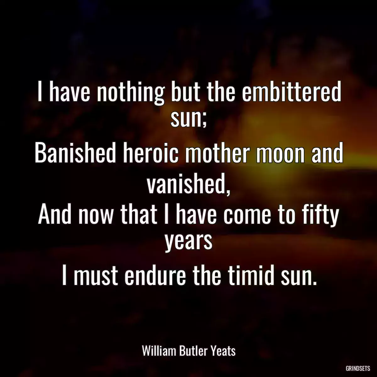 I have nothing but the embittered sun;
Banished heroic mother moon and vanished,
And now that I have come to fifty years
I must endure the timid sun.