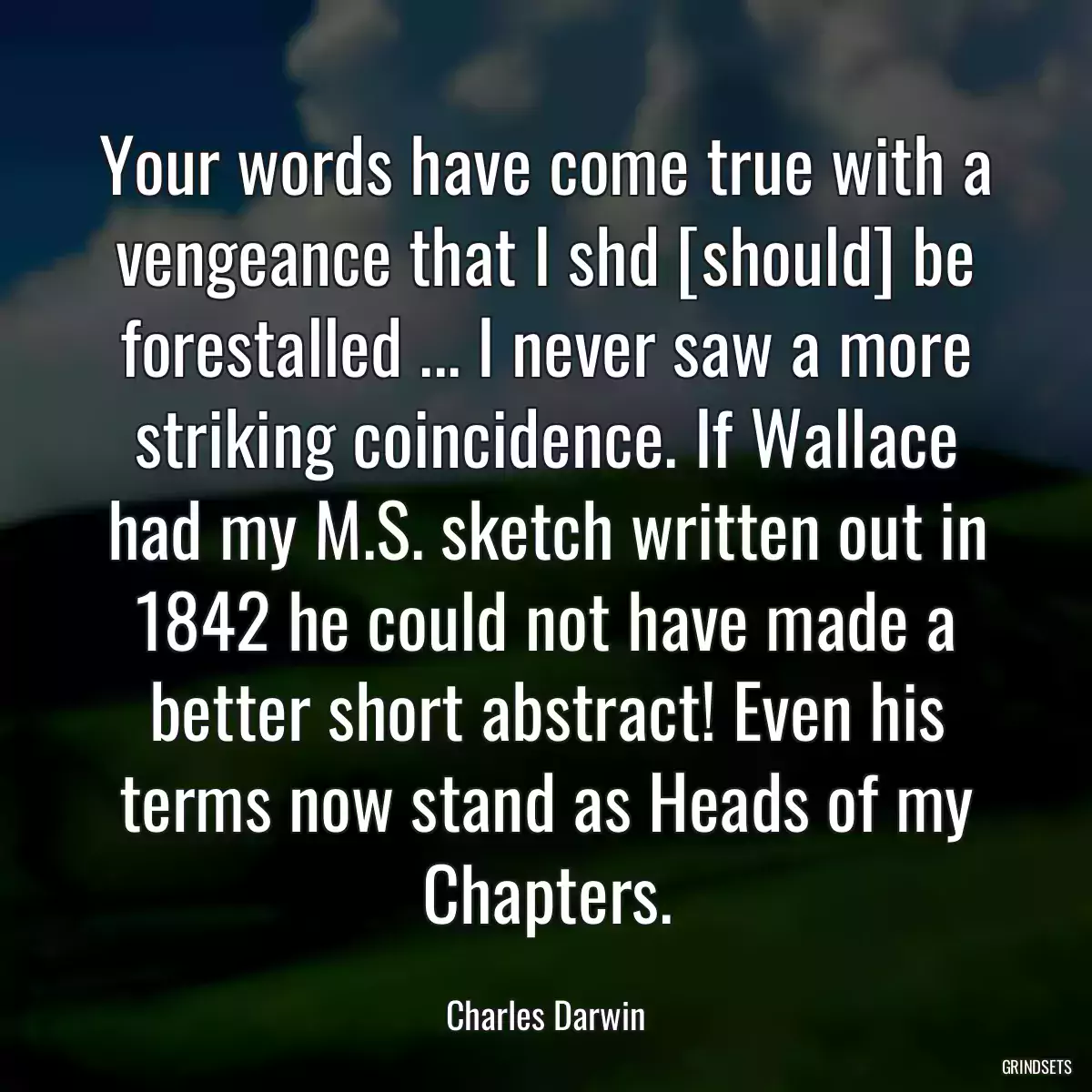 Your words have come true with a vengeance that I shd [should] be forestalled ... I never saw a more striking coincidence. If Wallace had my M.S. sketch written out in 1842 he could not have made a better short abstract! Even his terms now stand as Heads of my Chapters.