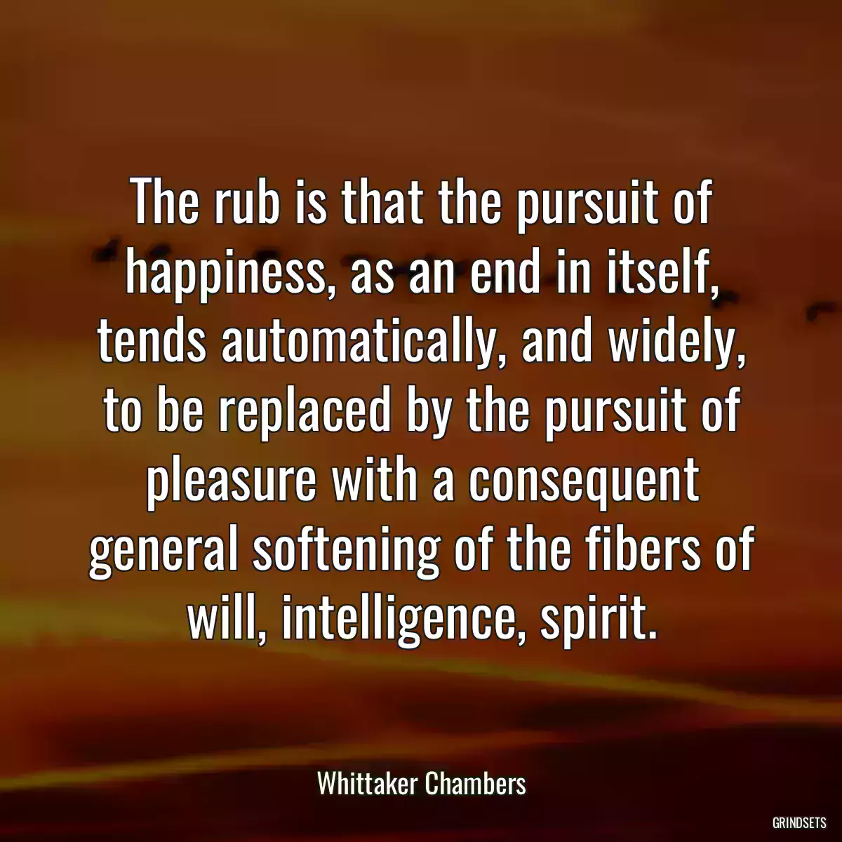 The rub is that the pursuit of happiness, as an end in itself, tends automatically, and widely, to be replaced by the pursuit of pleasure with a consequent general softening of the fibers of will, intelligence, spirit.