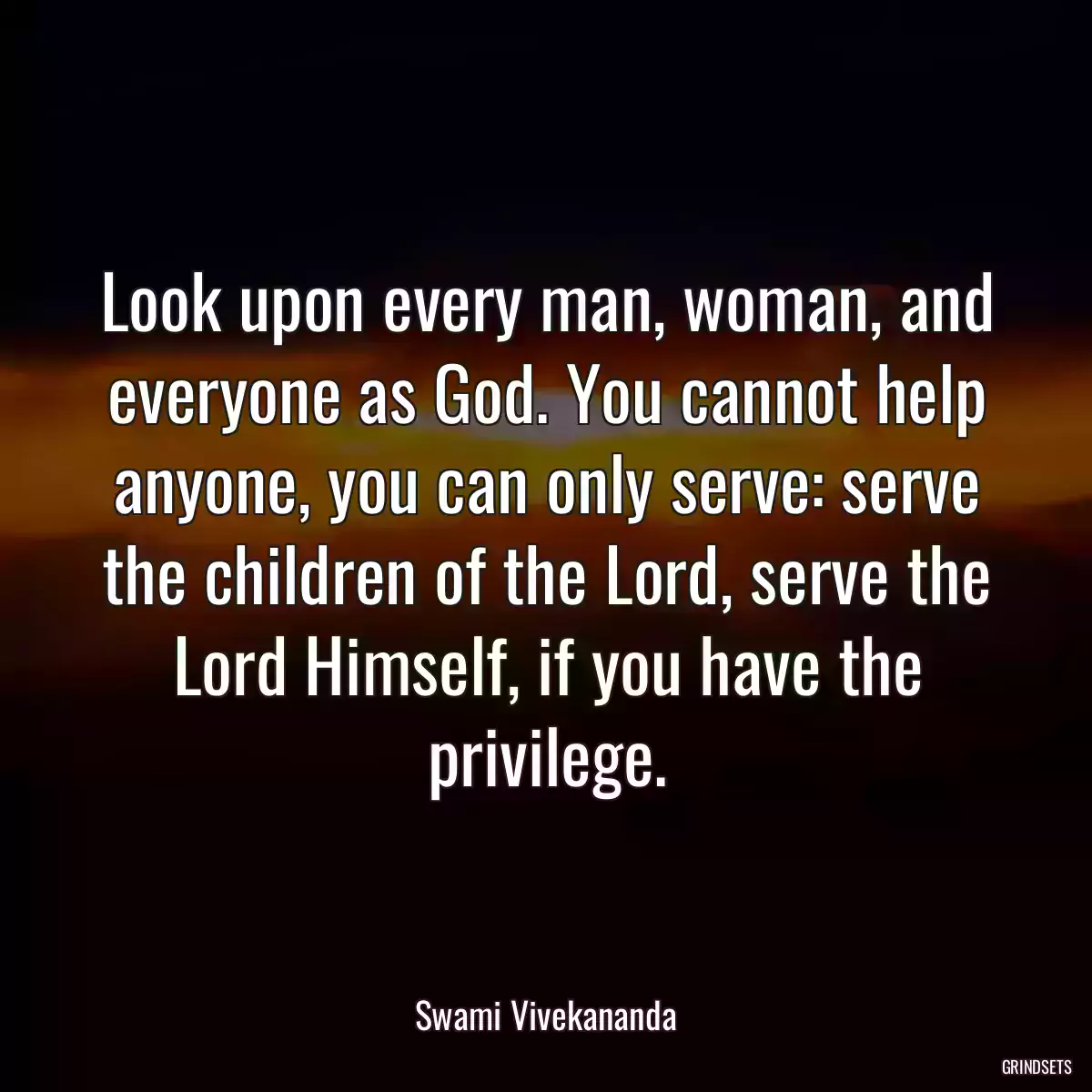 Look upon every man, woman, and everyone as God. You cannot help anyone, you can only serve: serve the children of the Lord, serve the Lord Himself, if you have the privilege.