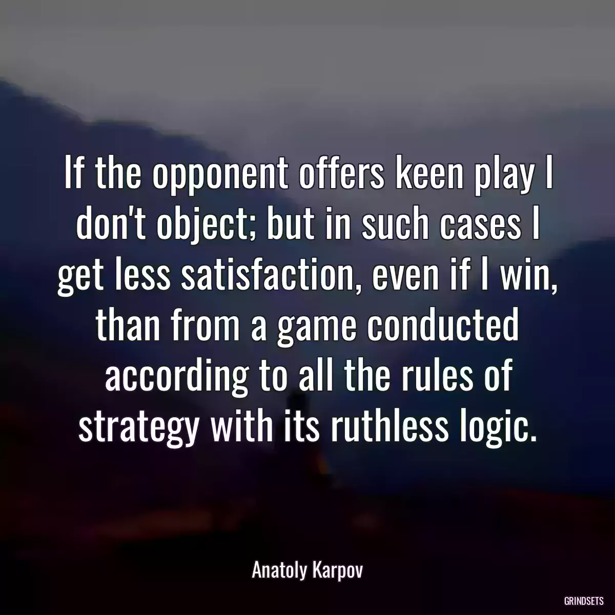 If the opponent offers keen play I don\'t object; but in such cases I get less satisfaction, even if I win, than from a game conducted according to all the rules of strategy with its ruthless logic.